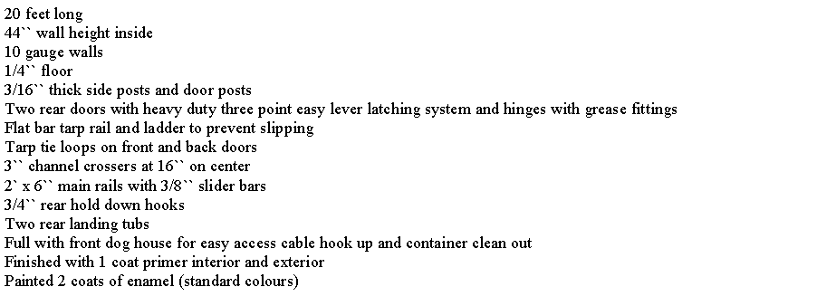 Text Box: 20 feet long44`` wall height inside10 gauge walls1/4`` floor3/16`` thick side posts and door postsTwo rear doors with heavy duty three point easy lever latching system and hinges with grease fittingsFlat bar tarp rail and ladder to prevent slippingTarp tie loops on front and back doors3`` channel crossers at 16`` on center2` x 6`` main rails with 3/8`` slider bars3/4`` rear hold down hooksTwo rear landing tubsFull with front dog house for easy access cable hook up and container clean outFinished with 1 coat primer interior and exteriorPainted 2 coats of enamel (standard colours)